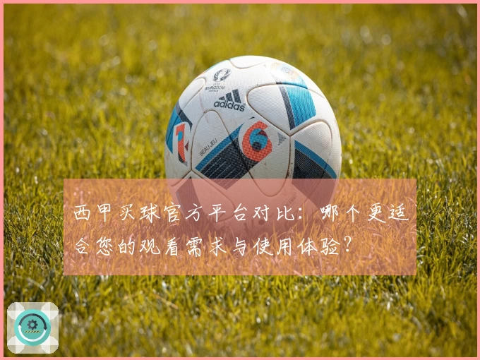 西甲买球官方平台对比：哪个更适合您的观看需求与使用体验？