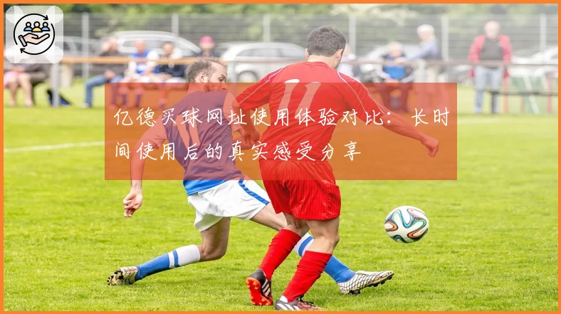 亿德买球网址使用体验对比：长时间使用后的真实感受分享
